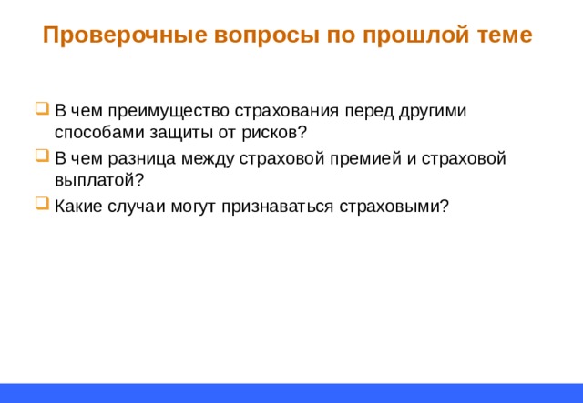Проверочные вопросы по прошлой теме В чем преимущество страхования перед другими способами защиты от рисков? В чем разница между страховой премией и страховой выплатой? Какие случаи могут признаваться страховыми? 