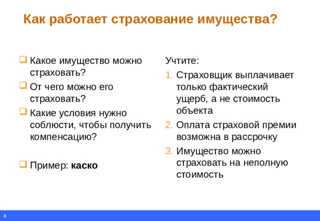 Как работает страхование имущества? Какое имущество можно страховать? От чего можно его страховать? Какие условия нужно соблюсти, чтобы получить компенсацию?  Пример: каско Учтите: Страховщик выплачивает только фактический ущерб, а не стоимость объекта Оплата страховой премии возможна в рассрочку Имущество можно страховать на неполную стоимость  