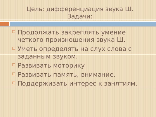 Цель: дифференциация звука Ш.  Задачи: Продолжать закреплять умение четкого произношения звука Ш. Уметь определять на слух слова с заданным звуком. Развивать моторику Развивать память, внимание. Поддерживать интерес к занятиям. 