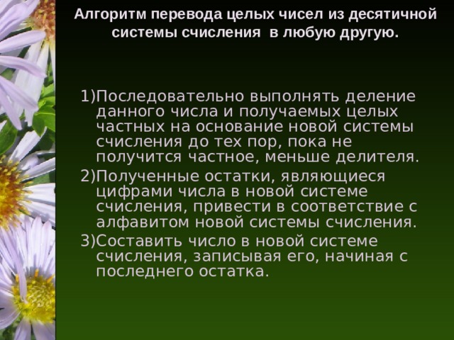 Алгоритм перевода целых чисел из десятичной системы счисления в любую другую.   Последовательно выполнять деление данного числа и получаемых целых частных на основание новой системы счисления до тех пор, пока не получится частное, меньше делителя. Полученные остатки, являющиеся цифрами числа в новой системе счисления, привести в соответствие с алфавитом новой системы счисления. Составить число в новой системе счисления, записывая его, начиная с последнего остатка. 