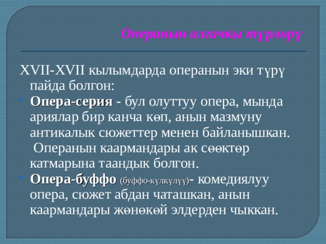 Операнын алгачкы түрлөрү XVII-XVII кылымдарда операнын эки түрү пайда болгон: Опера-серия - бул олуттуу опера, мында ариялар бир канча көп, анын мазмуну антикалык сюжеттер менен байланышкан. Операнын каармандары ак сөөктөр катмарына таандык болгон. Опера-буффо (буффо-күлкүлүү) - комедиялуу опера, сюжет абдан чаташкан, анын каармандары жөнөкөй элдерден чыккан. 