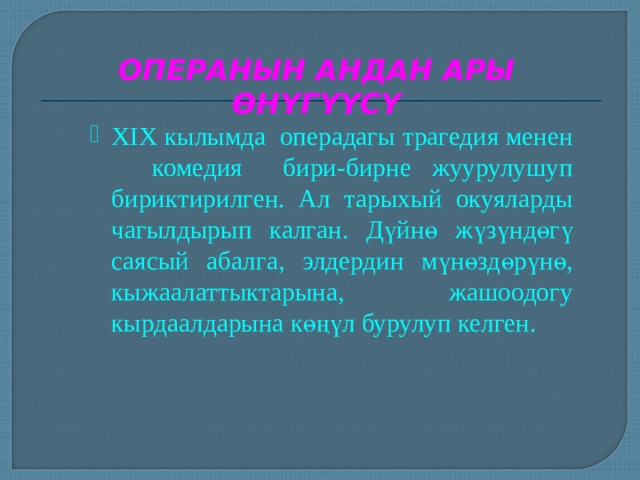 ОПЕРАНЫН АНДАН АРЫ ӨНҮГҮҮСҮ XIX кылымда  операдагы трагедия менен комедия бири-бирне жуурулушуп бириктирилген. Ал тарыхый окуяларды чагылдырып калган. Дүйнө жүзүндөгү саясый абалга, элдердин мүнөздөрүнө, кыжаалаттыктарына, жашоодогу кырдаалдарына көңүл бурулуп келген. XIX кылымда  операдагы трагедия менен комедия бири-бирне жуурулушуп бириктирилген. Ал тарыхый окуяларды чагылдырып калган. Дүйнө жүзүндөгү саясый абалга, элдердин мүнөздөрүнө, кыжаалаттыктарына, жашоодогу кырдаалдарына көңүл бурулуп келген. XIX кылымда  операдагы трагедия менен комедия бири-бирне жуурулушуп бириктирилген. Ал тарыхый окуяларды чагылдырып калган. Дүйнө жүзүндөгү саясый абалга, элдердин мүнөздөрүнө, кыжаалаттыктарына, жашоодогу кырдаалдарына көңүл бурулуп келген. 