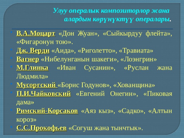 Улуу опералык композиторлор жана алардын көрүнүктүү опералары . В.А.Моцарт «Дон Жуан», «Сыйкырдуу флейта», «Фигаронун тою». Дж. Верди «Аида», «Риголетто», «Травиата» Вагнер «Нибелунганын шакеги», «Лоэнгрин» М.Глинка «Иван Сусанин», «Руслан жана Людмила» Мусоргский «Борис Годунов», «Хованщина» П.И.Чайковский «Евгений Онегин», «Пиковая дама» Римский-Корсаков «Аяз кыз», «Садко», «Алтын короз» С.С.Прокофьев «Согуш жана тынчтык». 