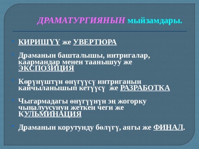ДРАМАТУРГИЯНЫН  мыйзамдары. КИРИШҮҮ же УВЕРТЮРА  Драманын башталышы, интригалар, каармандар менен таанышуу же ЭКСПОЗИЦИЯ  Көрүнүштүн өнүгүүсү интриганын кайчыланышып кетүүсү же РАЗРАБОТКА  Чыгармадагы өнүгүүнүн эң жогорку чыңалуусунун жеткен чеги же К УЛЬМИНАЦИЯ  Драманын корутунду бөлүгү, аягы же ФИНАЛ .  
