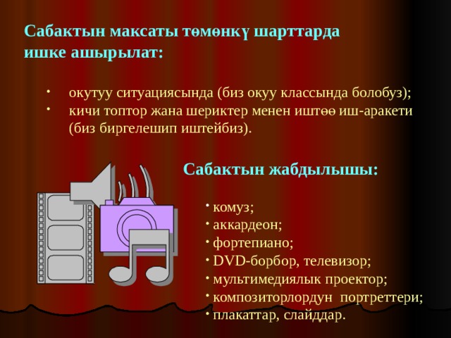 Сабактын максаты төмөнкү шарттарда ишке ашырылат:   окутуу ситуациясында (биз окуу классында болобуз); кичи топтор жана шериктер менен иштөө иш-аракети окутуу ситуациясында (биз окуу классында болобуз); кичи топтор жана шериктер менен иштөө иш-аракети  (биз биргелешип иштейбиз).  (биз биргелешип иштейбиз).   Сабактын жабдылышы:   комуз;  комуз;  комуз;  комуз;  аккардеон;  фортепиано;   DVD -борбор, телевизор;  мультимедиялык проектор;  композиторлордун портреттери;  плакаттар, слайддар.  аккардеон;  фортепиано;   DVD -борбор, телевизор;  мультимедиялык проектор;  композиторлордун портреттери;  плакаттар, слайддар.  аккардеон;  фортепиано;   DVD -борбор, телевизор;  мультимедиялык проектор;  композиторлордун портреттери;  плакаттар, слайддар.  аккардеон;  фортепиано;   DVD -борбор, телевизор;  мультимедиялык проектор;  композиторлордун портреттери;  плакаттар, слайддар. 