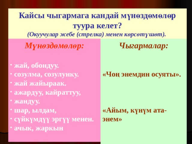 Кайсы чыгармага кандай мүнөздөмөлөр туура келет? (Окуучулар жебе (стрелка) менен көрсөтүшөт).  Мүнөздөмөлөр:  Чыгармалар:   «Чоң энемдин осуяты».    «Айым, күнүм ата-энем»  жай, обондуу.  созулма, созулунку.  жай жайыраак.  ажардуу, кайраттуу,  жандуу.  шар, ылдам,  сүйкүмдүү эргүү менен.  ачык, жаркын  