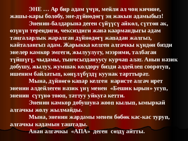  ЭНЕ … Ар бир адам үчүн, мейли ал чоң кичине, жашы-кары болобу, эне-дүйнөдөгү эң жакын адамыбыз!  Эненин-балдарына деген сүйүүсү айкөл, сүттөн ак, өзүнүн тереңдиги, чексиздиги жана каармандыгы адам таңгаларлык жаралган дүйнөдөгү жападан жалгыз, кайталангыз адам. Жарыкка келген алгачкы күндөн бизди энелер камкор эмгеги, жылуулугу, мээрими, талбаган түйшүгү, чыдамы, тынчсыздануусу курчап алат. Анын назик добушу, жылуу, жумшак колдору бизди алдейлеп сооротуп, ишеним байлатып, көңүлүбүздү куунак тарттырат.  Мына, дүйнөгө капар келген наристе алгач ирет эненин алдейлеген назик үнү менен «Бешик ырын» угуп, эненин сүтүнө тоюп, таттуу уйкуга кетти.  Эненин камкор добушуна жооп кылып, ымыркай алгачкы жолу жылмайды.  Мына, эненин жардамы менен бөбөк кас-кас туруп, алгачкы кадамын таштады.  Анан алгачкы «АПА» деген сөздү айтты. 
