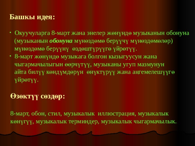Башкы идея:    Окуучуларга 8-март жана энелер жөнүндө музыканын обонуна  (музыканын обонуна мүнөздөмө берүүчү мүнөздөмөлөр)  мүнөздөмө берүүнү өздөштүрүүгө үйрөтүү.  8-март жөнүндө музыкага болгон кызыгуусун жана  чыгармачылыгын өөрчүтүү, музыканы угуп мазмунун  айта билүү көндүмдөрүн өнүктүрүү жана аңгемелешүүгө  үйрөтүү. Өзөктүү сөздөр: 8-март, обон, стил, музыкалык иллюстрация, музыкалык көнүгүү, музыкалык терминдер, музыкалык чыгармачылык. 