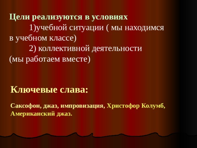 Цели реализуются в условиях     1)учебной ситуации ( мы находимся в учебном классе)   2) коллективной деятельности (мы работаем вместе) Ключевые слава:  Саксофон, джаз, импровизация, Христофор Колумб, Американский джаз.  