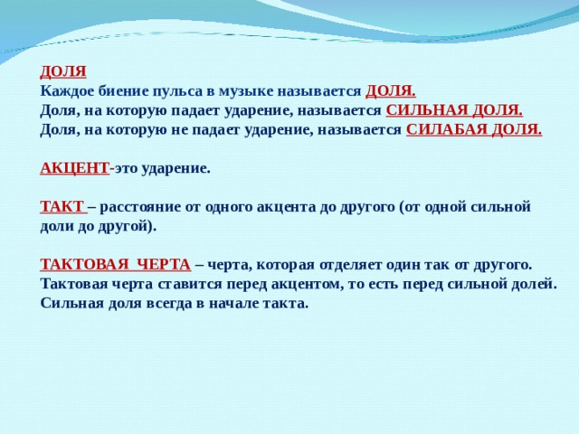 ДОЛЯ Каждое биение пульса в музыке называется ДОЛЯ. Доля, на которую падает ударение, называется СИЛЬНАЯ ДОЛЯ. Доля, на которую не падает ударение, называется  СИЛАБАЯ ДОЛЯ.  АКЦЕНТ - это ударение.  ТАКТ – расстояние от одного акцента до другого (от одной сильной доли до другой).  ТАКТОВАЯ ЧЕРТА  – черта, которая отделяет один так от другого. Тактовая черта ставится перед акцентом, то есть перед сильной долей. Сильная доля всегда в начале такта. 