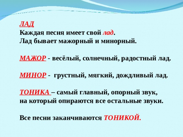 ЛАД Каждая песня имеет свой лад . Лад бывает мажорный и минорный.  МАЖОР - весёлый, солнечный, радостный лад.  МИНОР - грустный, мягкий, дождливый лад.  ТОНИКА – самый главный, опорный звук, на который опираются все остальные звуки.  Все песни заканчиваются ТОНИКОЙ. 