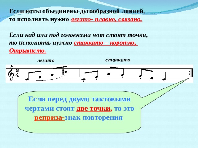 Если ноты объединены дугообразной линией, то исполнять нужно легато- плавно, связано.  Если над или под головками нот стоят точки, то исполнять нужно  стаккато – коротко, Отрывисто. стаккато легато  Если перед двумя тактовыми чертами стоят две точки , то это реприза- знак повторения   