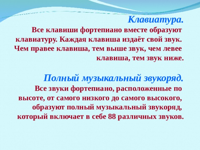 Клавиатура. Все клавиши фортепиано вместе образуют клавиатуру. Каждая клавиша издаёт свой звук. Чем правее клавиша, тем выше звук, чем левее клавиша, тем звук ниже.  Полный музыкальный звукоряд. Все звуки фортепиано, расположенные по высоте, от самого низкого до самого высокого, образуют полный музыкальный звукоряд, который включает в себе 88 различных звуков.  Когда в 1874 году группа непризнанных художников организовала в Париже выставку своих работ, эта экспозиция была воспринята словно разорвавшаяся бомба. Молодые художники не хотели писать так, как было принято в официальном искусстве – приторно и бездушно. Художники-импрессионисты старались передать природу, как она есть, а точнее – воспроизвести на холсте свое впечатление от природы, капризной и переменчивой в каждое мгновение жизни. Живописцы применяли особую технику беглых пятен, мазков, которые в близи казались беспорядочными, а на расстоянии рождали реальное ощущение живой игры красок, причудливых переливов света.  