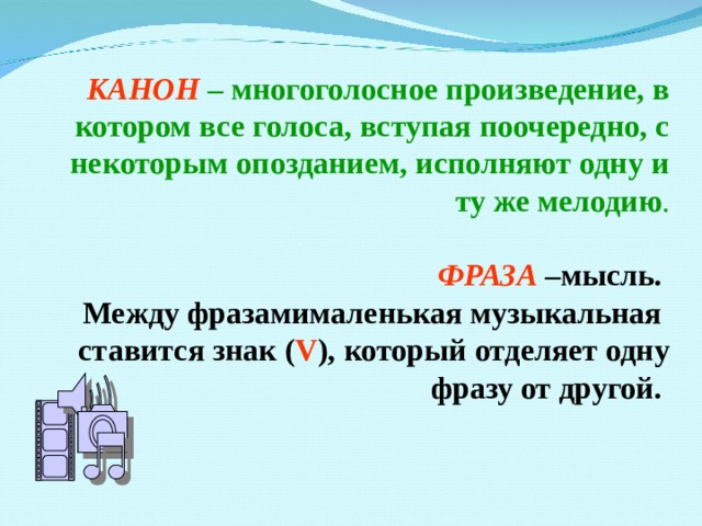КАНОН – многоголосное произведение, в котором все голоса, вступая поочередно, с некоторым опозданием, исполняют одну и ту же мелодию . ФРАЗА –мысль. Между фразамималенькая музыкальная ставится знак ( V ), который отделяет одну фразу от другой. 