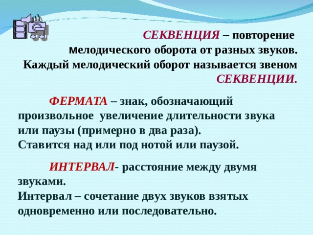 СЕКВЕНЦИЯ – повторение м елодического  оборота от разных звуков. Каждый мелодический оборот называется звеном СЕКВЕНЦИИ.   ФЕРМАТА – знак, обозначающий произвольное увеличение длительности звука или паузы (примерно в два раза). Ставится над или под нотой или паузой.   ИНТЕРВАЛ - расстояние между двумя звуками.  Интервал – сочетание двух звуков взятых одновременно или последовательно. 