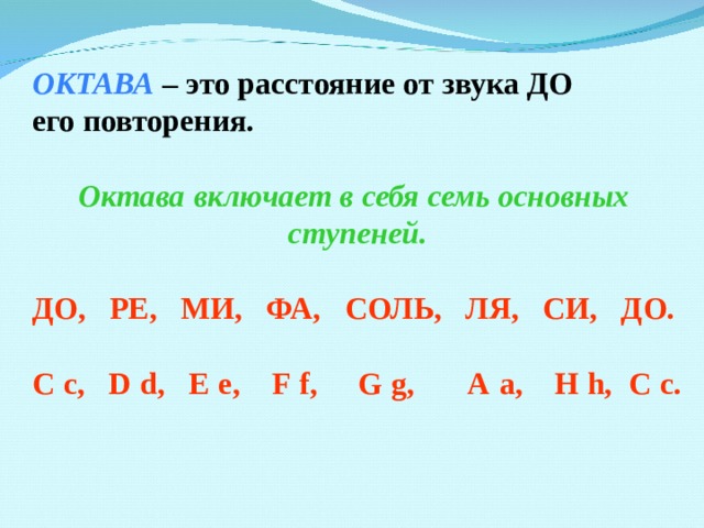 ОКТАВА – это расстояние от звука ДО его повторения.  Октава включает в себя семь основных ступеней.  ДО, РЕ, МИ, ФА, СОЛЬ, ЛЯ, СИ, ДО.  C  c, D  d, E  e, F  f,  G  g, A  a, H  h, C  c.   