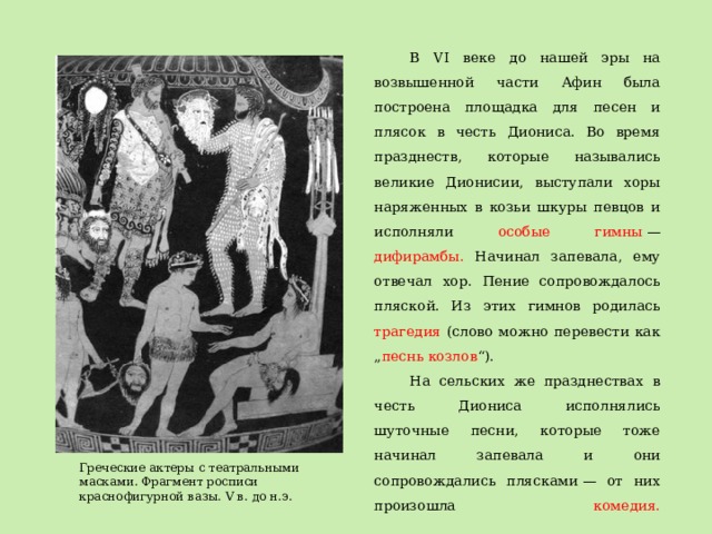 В VI веке до нашей эры на возвышенной части Афин была построена площадка для песен и плясок в честь Диониса. Во время празднеств, которые назывались великие Дионисии, выступали хоры наряженных в козьи шкуры певцов и исполняли особые гимны  — дифирамбы. Начинал запевала, ему отвечал хор. Пение сопровождалось пляской. Из этих гимнов родилась трагедия (слово можно перевести как „ песнь козлов “). На сельских же празднествах в честь Диониса исполнялись шуточные песни, которые тоже начинал запевала и они сопровождались плясками — от них произошла комедия.   Греческие актеры с театральными масками. Фрагмент росписи краснофигурной вазы. V в. до н.э. 