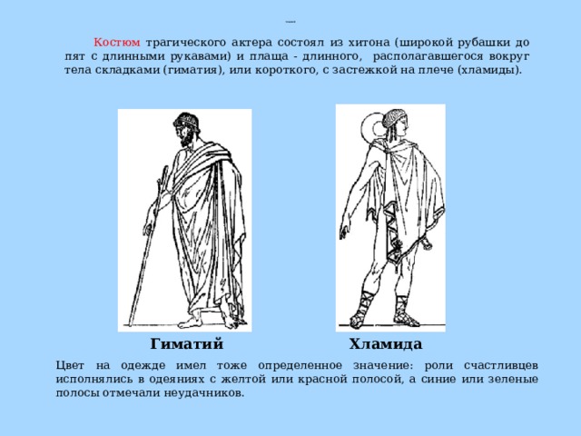 Гиматий  Цвет на одежде имел тоже определенное значение: роли счастливцев исполнялись в одеяниях с желтой или красной полосой, а синие или зеленые полосы отмечали неудачников. Костюм трагического актера состоял из хитона (широкой рубашки до пят с длинными рукавами) и плаща - длинного, располагавшегося вокруг тела складками (гиматия), или короткого, с застежкой на плече (хламиды). Гиматий Хламида 