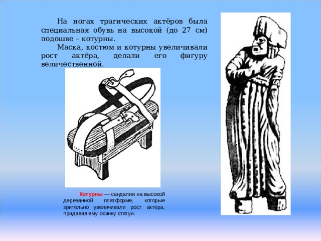 На ногах трагических актёров была специальная обувь на высокой (до 27 см) подошве – котурны. Маска, костюм и котурны увеличивали рост актёра, делали его фигуру величественной . Котурны  — сандалии на высокой деревянной платформе, которые зрительно увеличивали рост актера, придавая ему осанку статуи. 