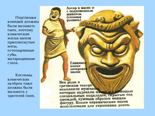Персонажи комедий должны были вызывать смех, поэтому комические маски имели приплюснутые носы, оттопыренные губы, вытаращенные глаза. Костюмы комических актёров тоже должны были вызывать у зрителей смех. 