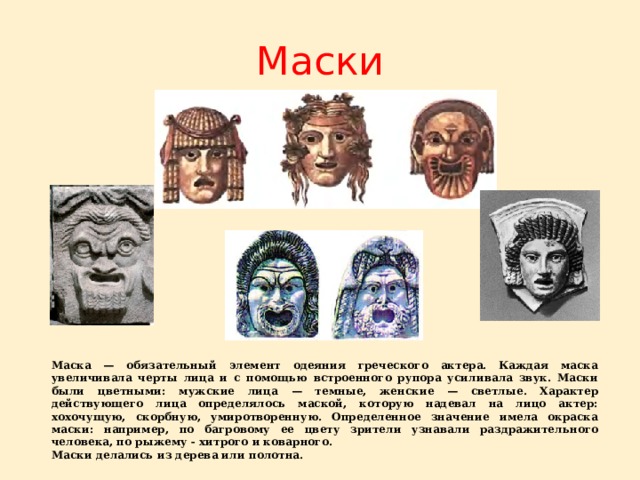 Маски Маска — обязательный элемент одеяния греческого актера. Каждая маска увеличивала черты лица и с помощью встроенного рупора усиливала звук. Маски были цветными: мужские лица — темные, женские — светлые. Характер действующего лица определялось маской, которую надевал на лицо актер: хохочущую, скорбную, умиротворенную. Определенное значение имела окраска маски: например, по багровому ее цвету зрители узнавали раздражительного человека, по рыжему - хитрого и коварного. Маски делались из дерева или полотна.  