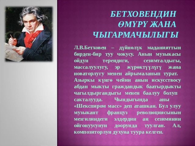 БЕТХОВЕНДИН ӨМҮРҮ ЖАНА ЧЫГАРМАЧЫЛЫГЫ Л.В.Бетховен – дүйнөлүк маданияттын бирден-бир туу чокусу. Анын музыкасы ойдун тереңдиги,  сезимталдыгы, массалуулугу, эр  жүрөктүүлүгү жана новаторлугу менен айрымаланып турат. Азыркы күнгө чейин анын искусствосу абдан мыкты граждандык баатырдыкты чагылдыргандыгы менен баалуу болуп сакталууда. Чындыгында аны «Шекспиром масс» деп аташкан. Бул улуу музыкант француз  революциясынын мезгилиндеги элдердин аң сезиминин ойгонуусунун доорунда туулган. Ал, композиторлун духуна туура келген. 