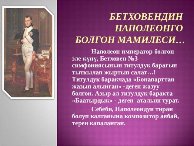 БЕТХОВЕНДИН НАПОЛЕОНГО БОЛГОН МАМИЛЕСИ…  Наполеон император болгон эле күнү, Бетховен №3 симфониясынын титулдук барагын тыткылап жыртып салат…!  Титулдук баракчада «Бонапарттан жазып алынган» -деген жазуу болгон. Азыр ал титулдук баракта «Баатырдык» - деген аталыш турат.  Себеби, Наполеондун тиран болуп калганына композитор аябай, терең капаланган. 