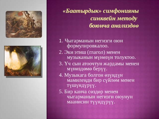 «Баатырдык» симфонияны  синквейн методу боюнча анализдөө 1. Чыгарманын негизги оюн формулировкалоо. 2. Эки этиш (глагол) менен музыканын мүнөзүн толуктоо. 3. Үч сын атоочтун жардамы менен мүнөздөмө берүү. 4. Музыкага болгон өзүңдүн мамилеңди бир сүйлөм менен түшүндүрүү. 5. Бир канча сөздөр менен чыгарманын негизги оюунун маанисин түүндүрүү.  
