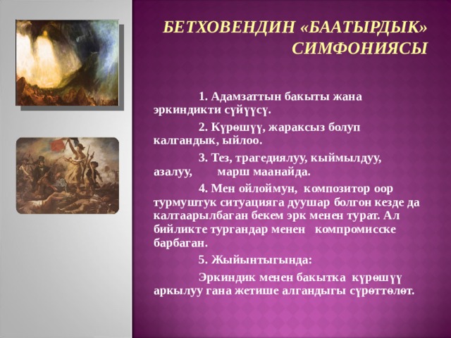 БЕТХОВЕНДИН «БААТЫРДЫК»  СИМФОНИЯСЫ  1. Адамзаттын бакыты жана эркиндикти сүйүүсү.  2. Күрөшүү, жараксыз болуп калгандык, ыйлоо.  3. Тез, трагедиялуу, кыймылдуу, азалуу, марш маанайда.  4. Мен ойлоймун, композитор оор турмуштук ситуацияга дуушар болгон кезде да калтаарылбаган бекем эрк менен турат. Ал бийликте тургандар менен компромисске барбаган.  5. Жыйынтыгында:  Эркиндик менен бакытка күрөшүү аркылуу гана жетише алгандыгы сүрөттөлөт.  