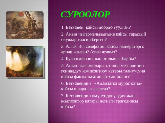 СУРООЛОР 1. Бетховен кайсы доордо туулган? 2. Анын чыгармачылыгына кайсы тарыхый окуялар таасир берген? 3. Алгач 3-я симфония кайсы императорго арнап жазган? Атын атаңыз? 4. Бул симфониянын аталышы барбы? 5. Анын чыгармаларын, ошол мезгилинин гениалдуу композитору катары таануусуна кайсы фактыны атап айтсак болот? 6. Бетховендин «Адамзатка мурас каты» кайсы шаарда жазылган? 7. Бетховендин өмүрүндөгү адам жана композитор катары негизги трагедиясы кайсы? 