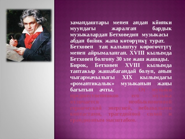 замандаштары менен андан кйинки муундагы жаралган бардык музыкалардан Бетховедин музыкасы абдан бийик жана көтөрүнкү турат. Бетховен таң калыштуу көрөгөчтүгү менен айрымаланган. XVIII кылымда Бетховен болгону 30 эле жаш жашады. Бирок, Бетховен XVIII кылымда таптакыр жашабагандай болуп, анын чыгармачылыгы XIX кылымдагы «романтикалык» музыканын жаңы багытын ачты. От музыки предшественников его музыка отличается необыкновенной героической энергией, небывалыми контастами, трагедийной силой и грандиозным масштабом. 
