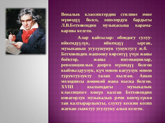 Веналык классиктердин стилине эмне мүнөздүү болсо, ошолордун бардыгы Л.В.Бетховендин музыкасына карама-каршы келген.  Алар кайсылар: обондогу сулуу-ийкемдүүлүк, ийкемдүү ыргак, музыканын угулушунун тунуктугу ж.б. Бетховендик жашоону көрсөтүү үчүн жаңы боёктор, жаңы интонациялар, революциялык доорго мүнөздүү болгон кыймылдуулук, күч менен катуулук менен туруктуулукту талап кылган. Анын мелодиясы жөнөкөй жана кыска болгон. XVIII кылымдагы музыкалык классицизге көнүп калган Бетховендин новаторлук музыкалык речи көпчүлүккө таң калтырарлыкты, слухту кескин кесип жаткан сыяктуу угулууну алып келген. 