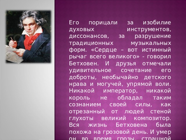 Его порицали за изобилие духовых инструментов, диссонансов, за разрушение традиционных музыкальных форм. «Сердце – вот истинный рычаг всего великого» - говорил Бетховен. И друзья отмечали удивительное сочетание его доброты, необычайно детского нрава и могучей, упрямой воли. Никакой император, никакой король не обладал таким сознанием своей силы, как отрезанный от людей стеной глухоты великий композитор. Вся жизнь Бетховена была похожа на грозовой день. И умер он во время грозы, страшной снежной бури. 