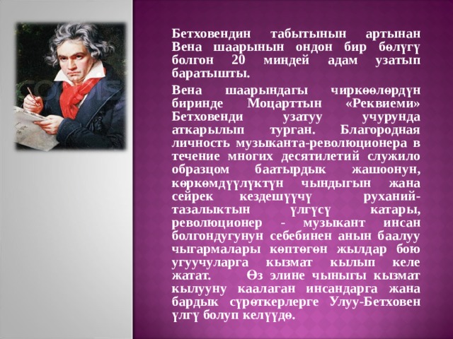 Бетховендин табытынын артынан Вена шаарынын ондон бир бөлүгү болгон 20 миңдей адам узатып баратышты. Вена шаарындагы чиркөөлөрдүн биринде Моцарттын «Реквиеми» Бетховенди узатуу учурунда аткарылып турган. Благородная личность музыканта-революционера в течение многих десятилетий служило образцом баатырдык жашоонун, көркөмдүүлүктүн чындыгын жана сейрек кездешүүчү руханий-тазалыктын үлгүсү катары, революционер - музыкант инсан болгондугунун себебинен анын баалуу чыгармалары көптөгөн жылдар бою угуучуларга кызмат кылып келе жатат. Өз элине чыныгы кызмат кылууну каалаган инсандарга жана бардык сүрөткерлерге Улуу-Бетховен үлгү болуп келүүдө. 