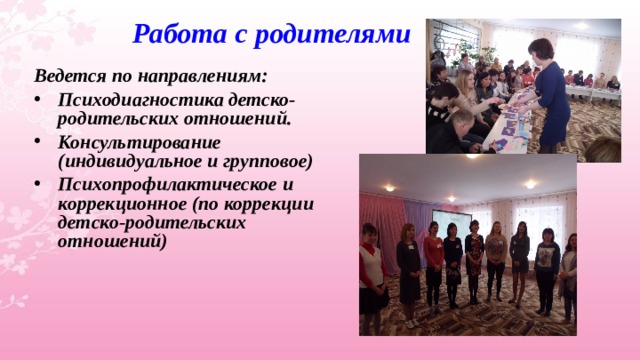 Работа с родителями Ведется по направлениям: Психодиагностика детско-родительских отношений. Консультирование (индивидуальное и групповое) Психопрофилактическое и коррекционное (по коррекции детско-родительских отношений) 