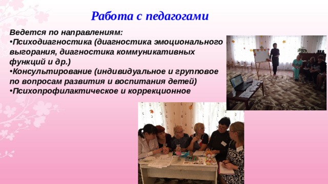 Работа с педагогами Ведется по направлениям: Психодиагностика (диагностика эмоционального выгорания, диагностика коммуникативных функций и др.) Консультирование (индивидуальное и групповое по вопросам развития и воспитания детей) Психопрофилактическое и коррекционное  