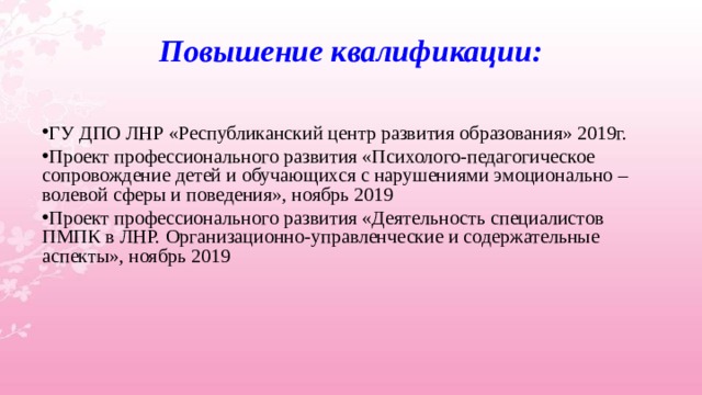 Повышение квалификации:  ГУ ДПО ЛНР «Республиканский центр развития образования» 2019г. Проект профессионального развития «Психолого-педагогическое сопровождение детей и обучающихся с нарушениями эмоционально – волевой сферы и поведения», ноябрь 2019 Проект профессионального развития «Деятельность специалистов ПМПК в ЛНР. Организационно-управленческие и содержательные аспекты», ноябрь 2019   
