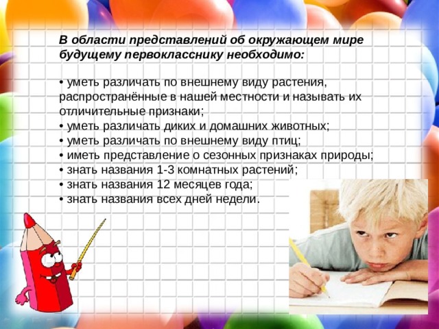 В области представлений об окружающем мире будущему первокласснику необходимо:  • уметь различать по внешнему виду растения, распространённые в нашей местности и называть их отличительные признаки;  • уметь различать диких и домашних животных;  • уметь различать по внешнему виду птиц;  • иметь представление о сезонных признаках природы;  • знать названия 1-3 комнатных растений;  • знать названия 12 месяцев года;  • знать названия всех дней недели.   