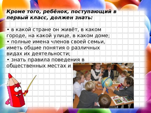 Кроме того, ребёнок, поступающий в первый класс, должен знать:  • в какой стране он живёт, в каком городе, на какой улице, в каком доме;  • полные имена членов своей семьи, иметь общие понятия о различных видах их деятельности;  • знать правила поведения в общественных местах и на улице. 