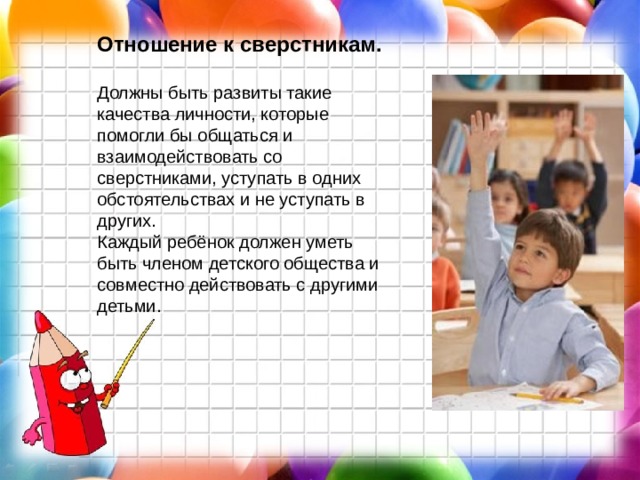 Отношение к сверстникам. Должны быть развиты такие качества личности, которые помогли бы общаться и взаимодействовать со сверстниками, уступать в одних обстоятельствах и не уступать в других. Каждый ребёнок должен уметь быть членом детского общества и совместно действовать с другими детьми.   