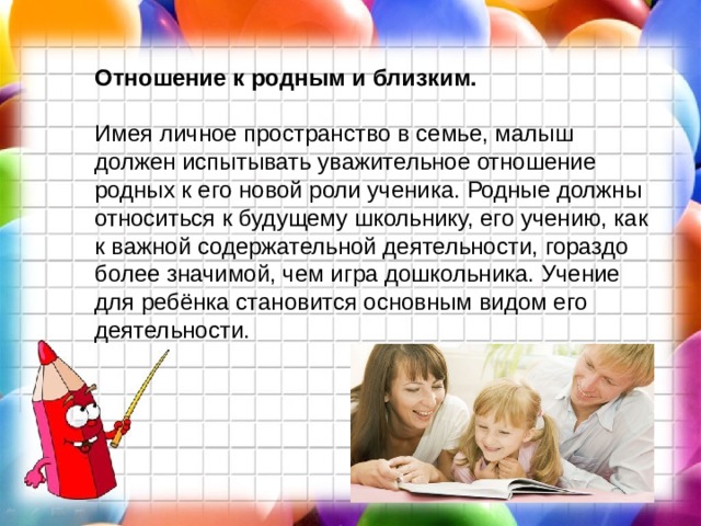 Отношение к родным и близким. Имея личное пространство в семье, малыш должен испытывать уважительное отношение родных к его новой роли ученика. Родные должны относиться к будущему школьнику, его учению, как к важной содержательной деятельности, гораздо более значимой, чем игра дошкольника. Учение для ребёнка становится основным видом его деятельности.   