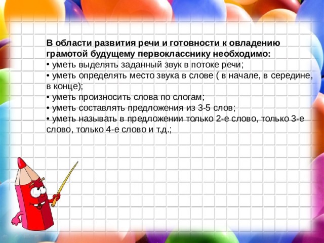 В области развития речи и готовности к овладению грамотой будущему первокласснику необходимо:  уметь выделять заданный звук в потоке речи;  • уметь определять место звука в слове ( в начале, в середине, в конце);  • уметь произносить слова по слогам;  • уметь составлять предложения из 3-5 слов;  • уметь называть в предложении только 2-е слово, только 3-е слово, только 4-е слово и т.д.;    