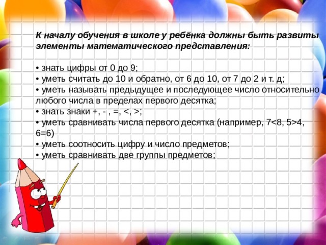 К началу обучения в школе у ребёнка должны быть развиты элементы математического представления:  • знать цифры от 0 до 9;  • уметь считать до 10 и обратно, от 6 до 10, от 7 до 2 и т. д;  • уметь называть предыдущее и последующее число относительно любого числа в пределах первого десятка;  • знать знаки +, - , =, ;  • уметь сравнивать числа первого десятка (например, 74, 6=6)  • уметь соотносить цифру и число предметов;  • уметь сравнивать две группы предметов;    