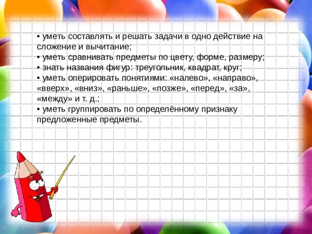 • уметь составлять и решать задачи в одно действие на сложение и вычитание;  • уметь сравнивать предметы по цвету, форме, размеру;  • знать названия фигур: треугольник, квадрат, круг;  • уметь оперировать понятиями: «налево», «направо», «вверх», «вниз», «раньше», «позже», «перед», «за», «между» и т. д.;  • уметь группировать по определённому признаку предложенные предметы. 