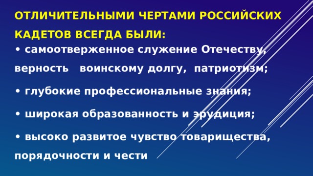 отличительными чертами российских кадетов всегда были: • самоотверженное служение Отечеству, верность воинскому долгу, патриотизм; • глубокие профессиональные знания; • широкая образованность и эрудиция; • высоко развитое чувство товарищества, порядочности и чести 