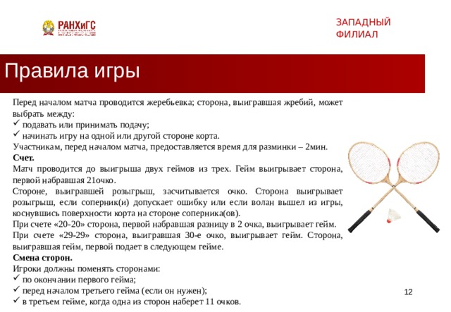 ЗАПАДНЫЙ ФИЛИАЛ Правила игры Перед началом матча проводится жеребьевка; сторона, выигравшая жребий, может выбрать между: подавать или принимать подачу; начинать игру на одной или другой стороне корта. Участникам, перед началом матча, предоставляется время для разминки – 2мин. Счет. Матч проводится до выигрыша двух геймов из трех. Гейм выигрывает сторона, первой набравшая 21очко. Стороне, выигравшей розыгрыш, засчитывается очко. Сторона выигрывает розыгрыш, если соперник(и) допускает ошибку или если волан вышел из игры, коснувшись поверхности корта на стороне соперника(ов). При счете «20-20» сторона, первой набравшая разницу в 2 очка, выигрывает гейм. При счете «29-29» сторона, выигравшая 30-е очко, выигрывает гейм. Сторона, выигравшая гейм, первой подает в следующем гейме. Смена сторон. Игроки должны поменять сторонами: по окончании первого гейма; перед началом третьего гейма (если он нужен); в третьем гейме, когда одна из сторон наберет 11 очков.   