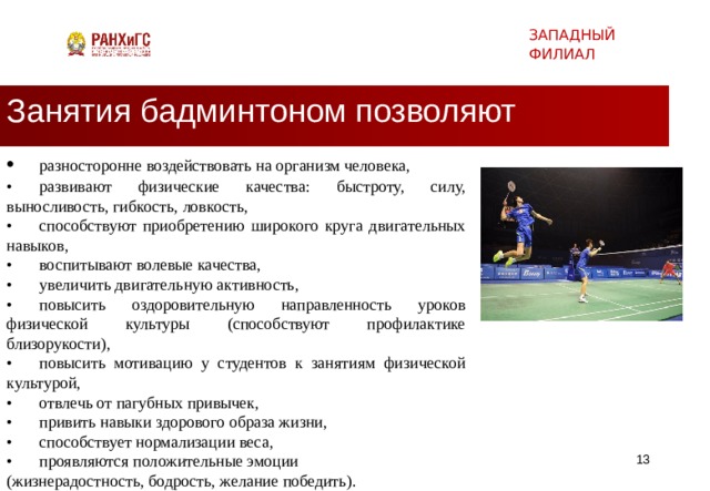 ЗАПАДНЫЙ ФИЛИАЛ Занятия бадминтоном позволяют •  разносторонне воздействовать на организм человека, •  развивают физические качества: быстроту, силу, выносливость, гибкость, ловкость, •  способствуют приобретению широкого круга двигательных навыков, •  воспитывают волевые качества, •  увеличить двигательную активность, •  повысить оздоровительную направленность уроков физической культуры (способствуют профилактике близорукости), •  повысить мотивацию у студентов к занятиям физической культурой, •  отвлечь от пагубных привычек, •  привить навыки здорового образа жизни, •  способствует нормализации веса, •  проявляются положительные эмоции (жизнерадостность, бодрость, желание победить).   