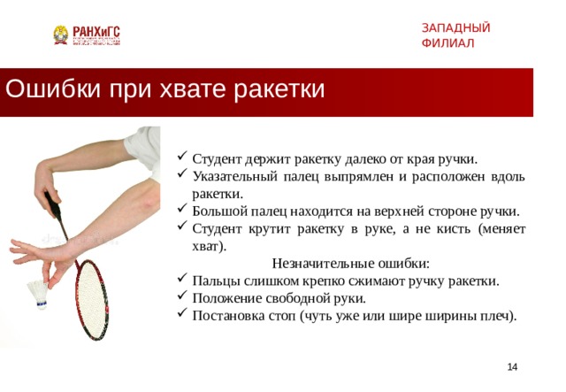 ЗАПАДНЫЙ ФИЛИАЛ Ошибки при хвате ракетки Студент держит ракетку далеко от края ручки. Указательный палец выпрямлен и расположен вдоль ракетки. Большой палец находится на верхней стороне ручки. Студент крутит ракетку в руке, а не кисть (меняет хват). Незначительные ошибки: Пальцы слишком крепко сжимают ручку ракетки. Положение свободной руки. Постановка стоп (чуть уже или шире ширины плеч).   