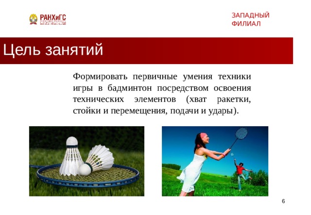 ЗАПАДНЫЙ ФИЛИАЛ Цель занятий Формировать первичные умения техники игры в бадминтон посредством освоения технических элементов (хват ракетки, стойки и перемещения, подачи и удары).   
