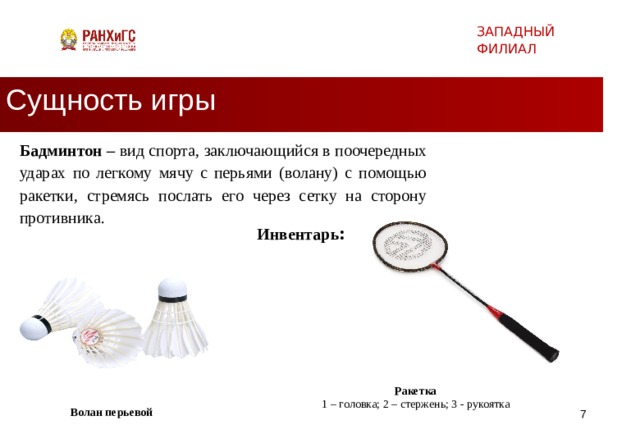 ЗАПАДНЫЙ ФИЛИАЛ Сущность игры Бадминтон – вид спорта, заключающийся в поочередных ударах по легкому мячу с перьями (волану) с помощью ракетки, стремясь послать его через сетку на сторону противника. Инвентарь : Ракетка 1 – головка; 2 – стержень; 3 - рукоятка Волан перьевой   